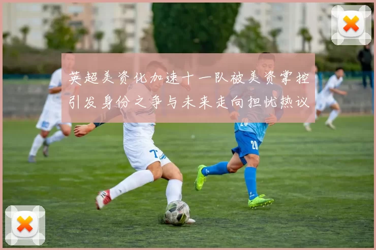英超美资化加速十一队被美资掌控引发身份之争与未来走向担忧热议